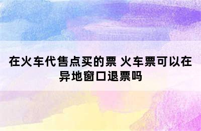 在火车代售点买的票 火车票可以在异地窗口退票吗